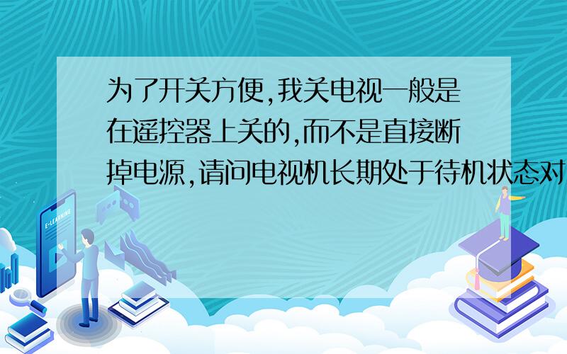 为了开关方便,我关电视一般是在遥控器上关的,而不是直接断掉电源,请问电视机长期处于待机状态对电视有害的吗?另外,电视机处于待机状态时电能的损耗大不大?