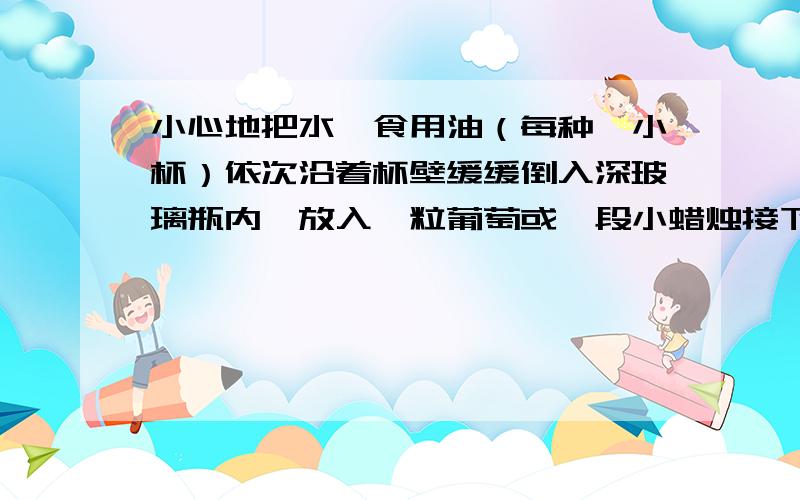 小心地把水、食用油（每种一小杯）依次沿着杯壁缓缓倒入深玻璃瓶内,放入一粒葡萄或一段小蜡烛接下来会出现什么现象?