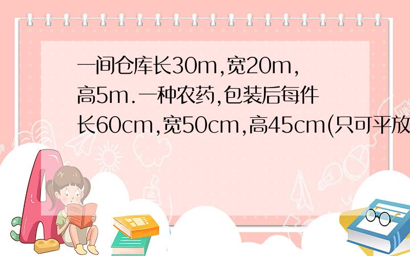 一间仓库长30m,宽20m,高5m.一种农药,包装后每件长60cm,宽50cm,高45cm(只可平放),现要把此农药放入仓库.（1）如果摆放1层,最多可摆放多少件?（2）这间仓库共能摆放几层?（3）这间仓库最多共能摆