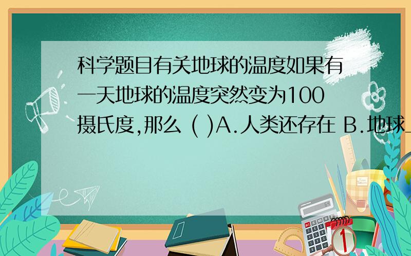 科学题目有关地球的温度如果有一天地球的温度突然变为100摄氏度,那么 ( )A.人类还存在 B.地球上没有生物了 C.可能有生物,但不是人 D.植物都存在