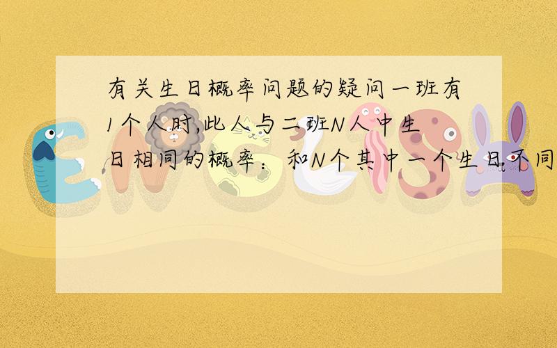 有关生日概率问题的疑问一班有1个人时,此人与二班N人中生日相同的概率：和N个其中一个生日不同的概率是364/365,和N个都不同的概率是（364/365）^N我不明白为什么有N人就要乘以N次方,