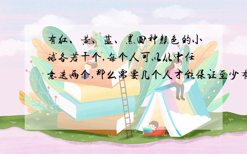 有红、黄、蓝、黑四种颜色的小球各若干个,每个人可以从中任意选两个,那么需要几个人才能保证至少有两个人选的小球颜色相同?为什么最好有算式！