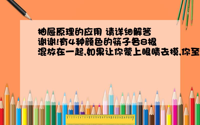 抽屉原理的应用 请详细解答 谢谢!有4种颜色的筷子各8根混放在一起,如果让你蒙上眼睛去摸,你至少要摸出多少根筷子才能保证至少有两根筷子是同色的?至少拿出多少根才能保证有四根同色