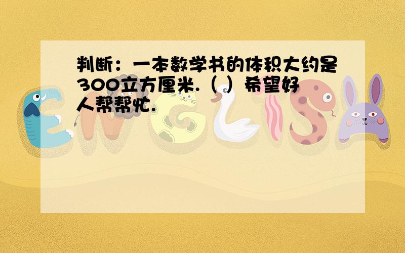 判断：一本数学书的体积大约是300立方厘米.（ ）希望好人帮帮忙.