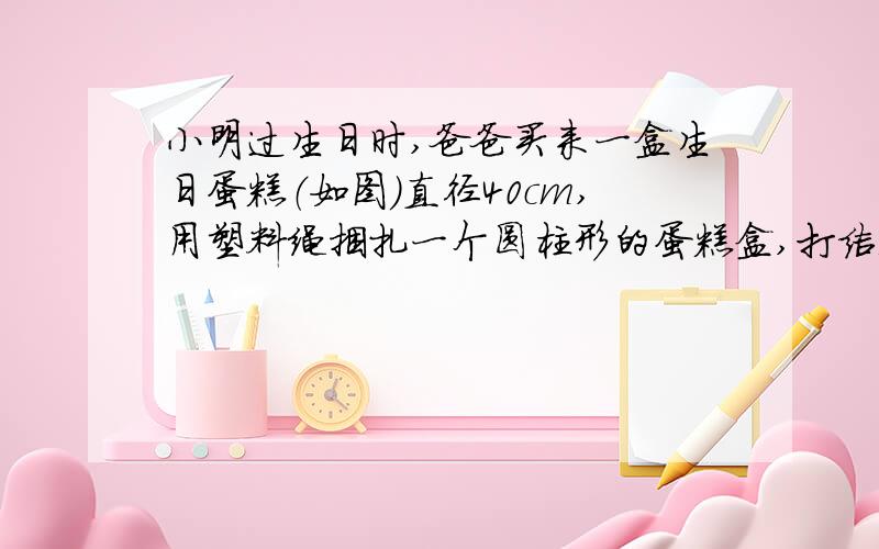 小明过生日时,爸爸买来一盒生日蛋糕（如图）直径40cm,用塑料绳捆扎一个圆柱形的蛋糕盒,打结处正好是底面圆心,打结用去10厘米绳长.直径40cm,(1)在蛋糕盒的整个侧面贴上商标,商标纸的面积