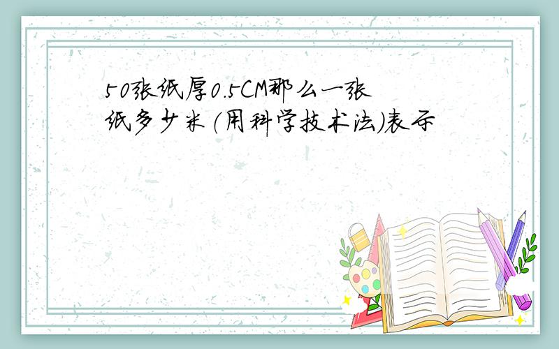 50张纸厚0.5CM那么一张纸多少米（用科学技术法）表示