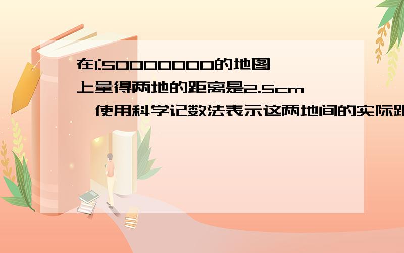 在1:50000000的地图上量得两地的距离是2.5cm,使用科学记数法表示这两地间的实际距离