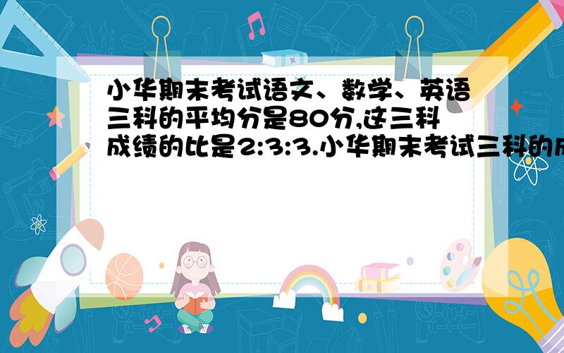 小华期末考试语文、数学、英语三科的平均分是80分,这三科成绩的比是2:3:3.小华期末考试三科的成绩分别是