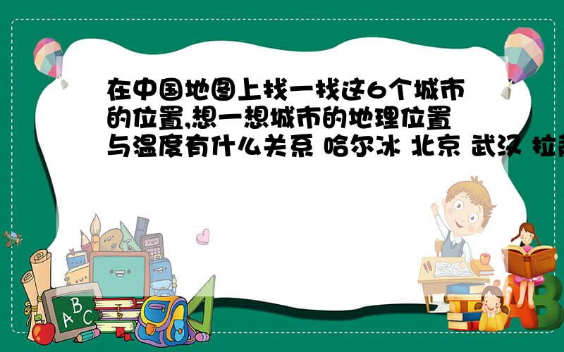 在中国地图上找一找这6个城市的位置,想一想城市的地理位置与温度有什么关系 哈尔冰 北京 武汉 拉萨 海口还有乌鲁木齐!