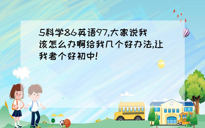 5科学86英语97,大家说我该怎么办啊给我几个好办法,让我考个好初中!