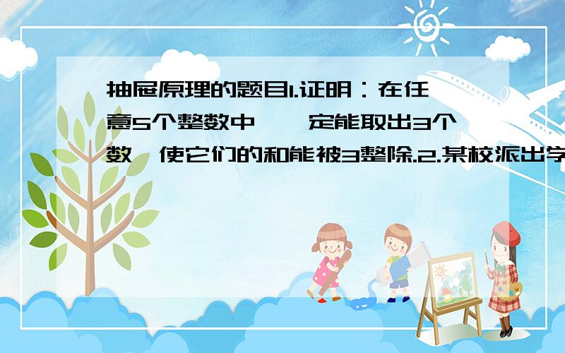 抽屉原理的题目1.证明：在任意5个整数中,一定能取出3个数,使它们的和能被3整除.2.某校派出学生204人上山植树15301棵,其中最少一人植树50棵,最多一人植树100棵,证明至少有5人植树的棵树相同.