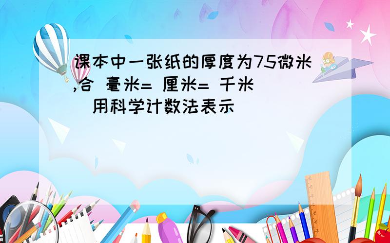 课本中一张纸的厚度为75微米,合 毫米= 厘米= 千米 （用科学计数法表示）