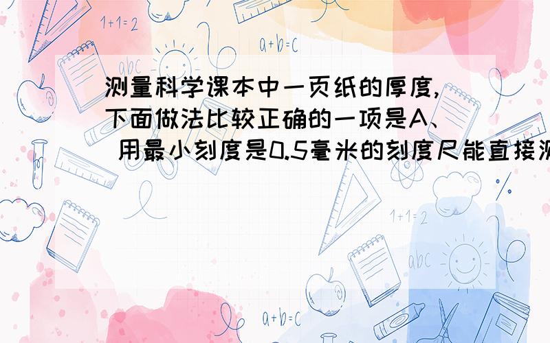 测量科学课本中一页纸的厚度,下面做法比较正确的一项是A、 用最小刻度是0.5毫米的刻度尺能直接测出一张纸的厚度B、 在计算课本的张数时n时,应把封面、封底的张数包括在内.C、 测总厚度