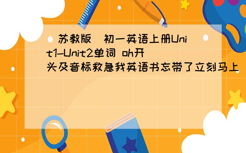 （苏教版）初一英语上册Unit1-Unit2单词 oh开头及音标救急我英语书忘带了立刻马上