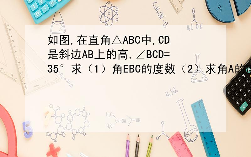 如图,在直角△ABC中,CD是斜边AB上的高,∠BCD=35°求（1）角EBC的度数（2）求角A的度数