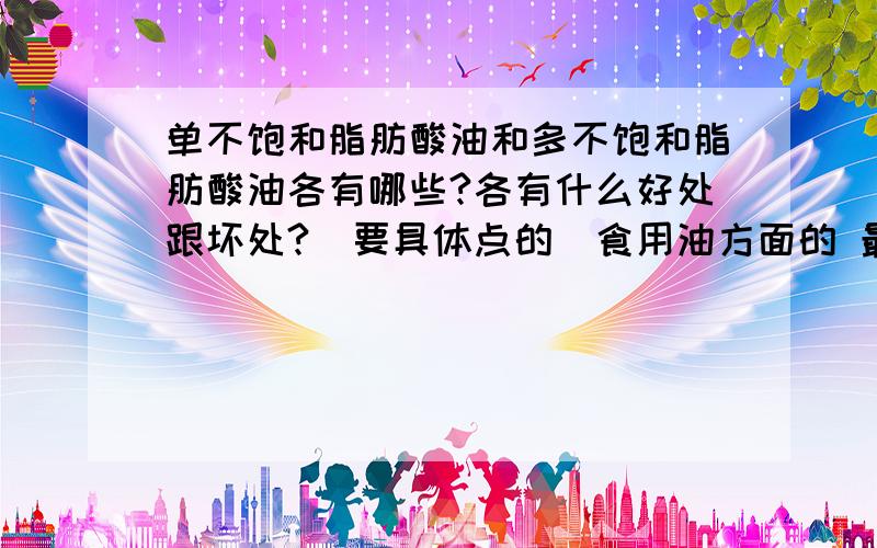 单不饱和脂肪酸油和多不饱和脂肪酸油各有哪些?各有什么好处跟坏处?（要具体点的）食用油方面的 最好能来个对比什么的 具体