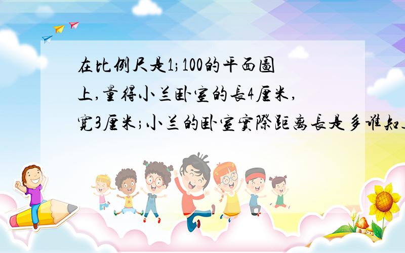 在比例尺是1;100的平面图上,量得小兰卧室的长4厘米,宽3厘米;小兰的卧室实际距离长是多谁知道呀