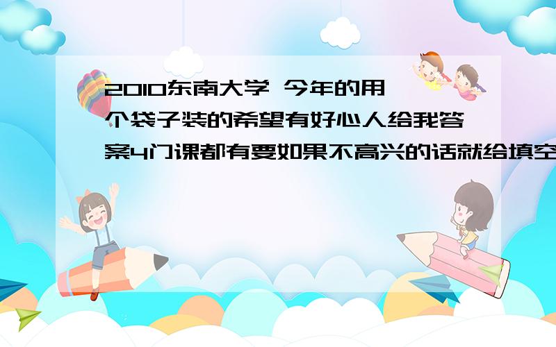 2010东南大学 今年的用一个袋子装的希望有好心人给我答案4门课都有要如果不高兴的话就给填空选择也行摆脱