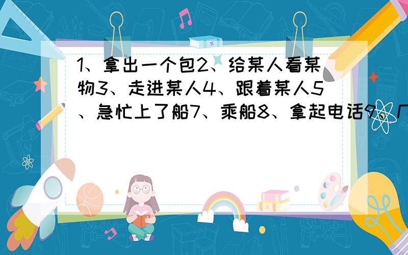 1、拿出一个包2、给某人看某物3、走进某人4、跟着某人5、急忙上了船7、乘船8、拿起电话9、几分钟前10、看到某人正在做某事11、和某人争论某事情12、碰巧发生摆脱了、几道答不出没问题