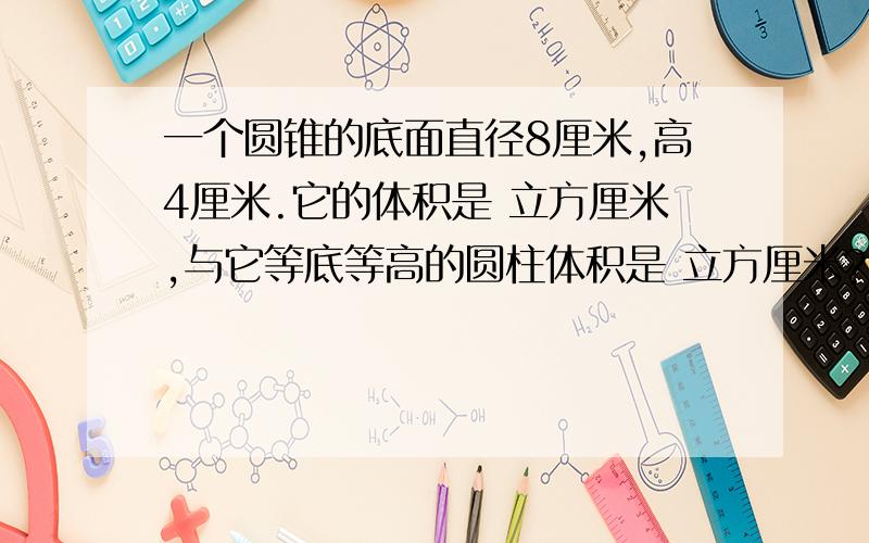 一个圆锥的底面直径8厘米,高4厘米.它的体积是 立方厘米,与它等底等高的圆柱体积是 立方厘米?