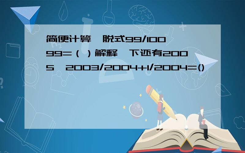 简便计算,脱式99/100*99=（）解释一下还有2005*2003/2004+1/2004=()