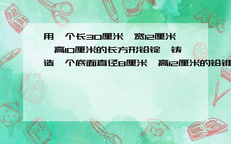 用一个长30厘米,宽12厘米,高10厘米的长方形铅锭,铸造一个底面直径8厘米,高12厘米的铅锥.最多能铸造多个这样的铅锥?