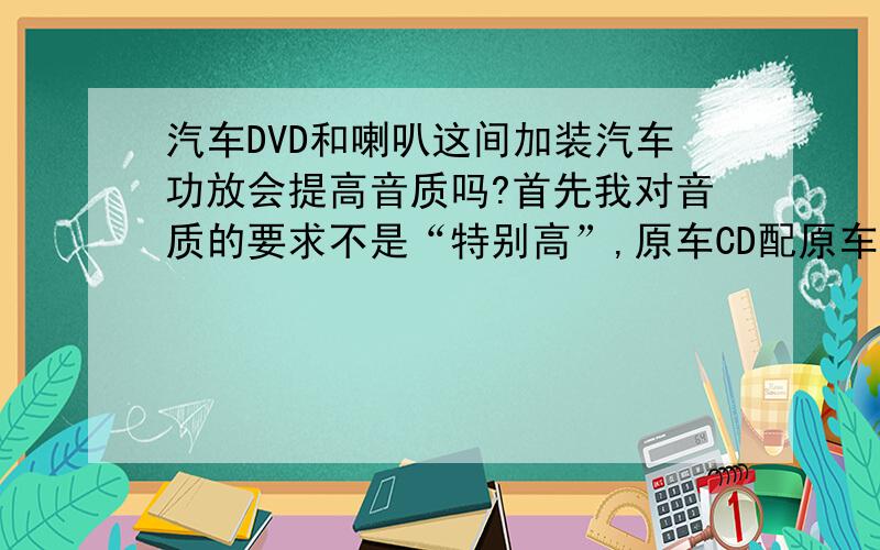 汽车DVD和喇叭这间加装汽车功放会提高音质吗?首先我对音质的要求不是“特别高”,原车CD配原车喇叭时我感觉音质就不错,但经过我改装DVD导航后,音质下降很多,高音不是那么响亮,低音也不