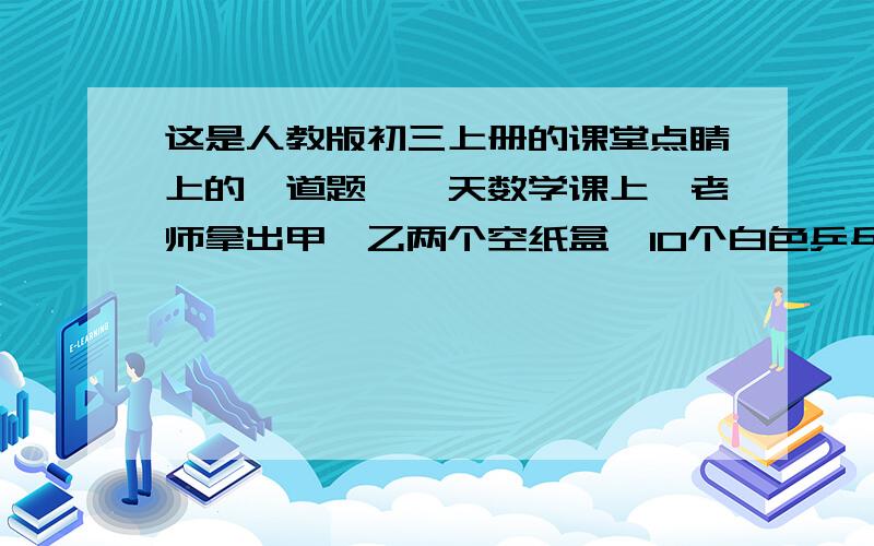 这是人教版初三上册的课堂点睛上的一道题,一天数学课上,老师拿出甲、乙两个空纸盒,10个白色乒乓球,10个黄色乒乓球,让大家做以下实践：1、从甲盒拿到黄球为必然事件；2、从乙盒拿到白