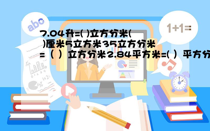 7.04升=( )立方分米( )厘米5立方米35立方分米=（ ）立方分米2.84平方米=( ）平方分米=（ ）平方厘米