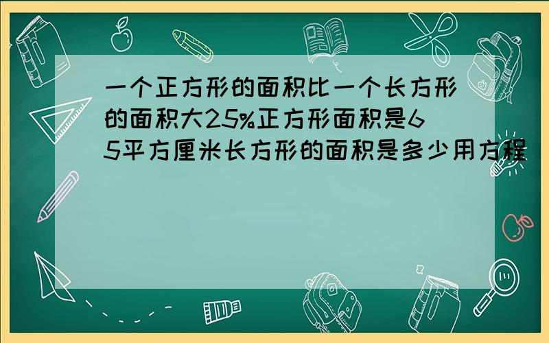 一个正方形的面积比一个长方形的面积大25%正方形面积是65平方厘米长方形的面积是多少用方程