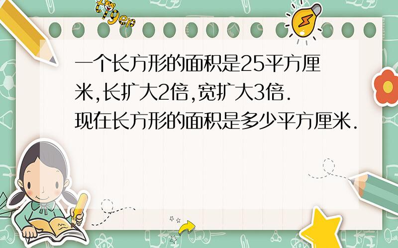 一个长方形的面积是25平方厘米,长扩大2倍,宽扩大3倍.现在长方形的面积是多少平方厘米.