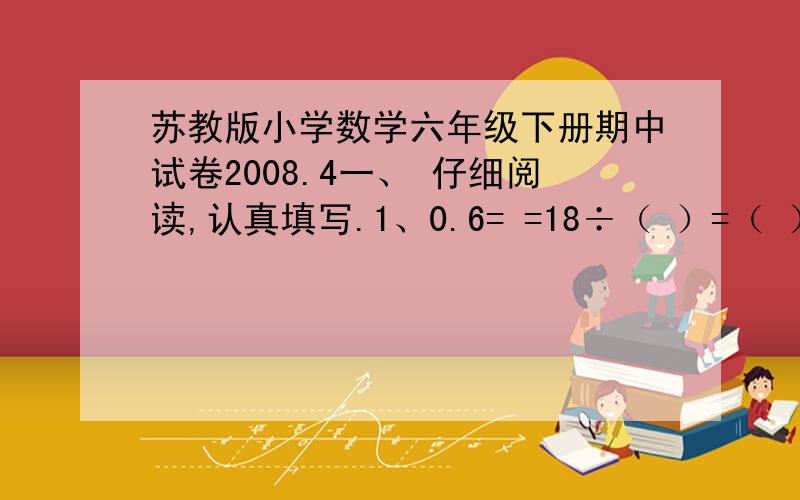 苏教版小学数学六年级下册期中试卷2008.4一、 仔细阅读,认真填写.1、0.6= =18÷（ ）=（ ）：10=（ ）%2、一个比例里,两个外项积是1,其中一个内项是2.5,另一个内项是（ ）.3、白兔有25只,灰兔有3