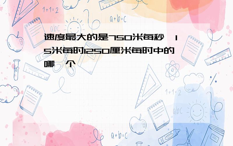 速度最大的是750米每秒,15米每时1250厘米每时中的哪一个