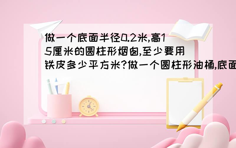 做一个底面半径0.2米,高15厘米的圆柱形烟囱,至少要用铁皮多少平方米?做一个圆柱形油桶,底面半径20厘米,高是40厘米,需要多少平方厘米铁皮?合多少平方分米?一种圆柱形通风管的底面直径是16