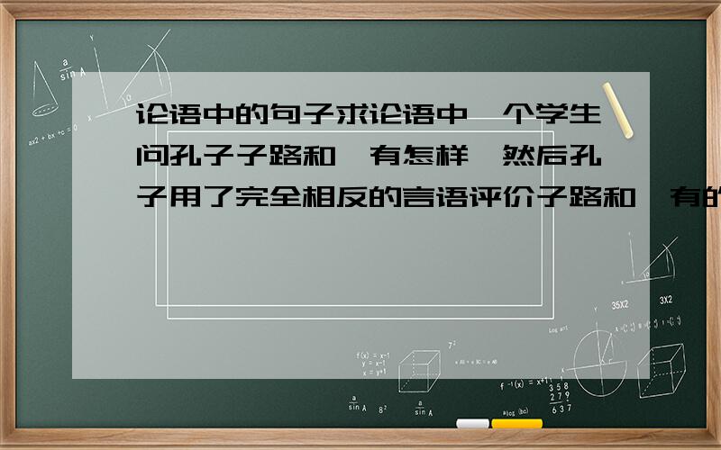 论语中的句子求论语中一个学生问孔子子路和冉有怎样,然后孔子用了完全相反的言语评价子路和冉有的句子,大意是说子路太勇猛,所以要压他,冉有太不自信,所以要鼓励他,把它在的篇章也写