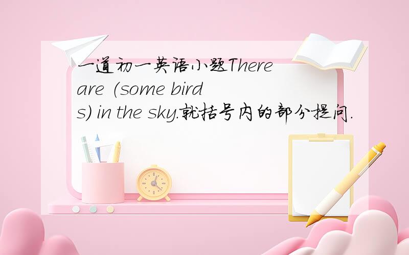 一道初一英语小题There are （some birds） in the sky.就括号内的部分提问.