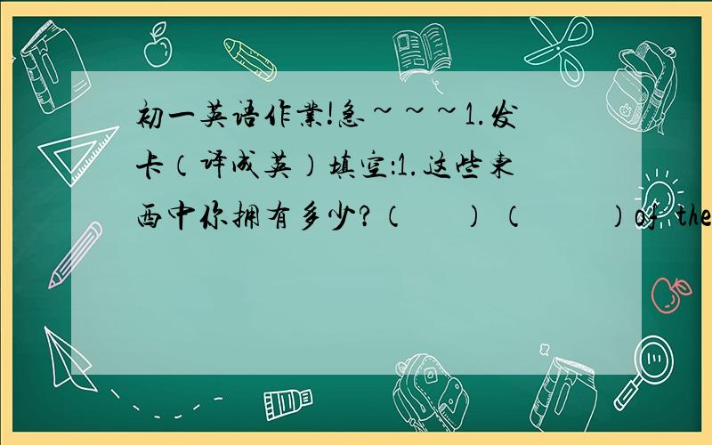 初一英语作业!急~~~1.发卡（译成英）填空：1.这些东西中你拥有多少?（      ） （         ）of  these  things (         )you (        )2.那儿有三副太阳眼镜.There(     )three(     ) (     )(     )回答的好   追