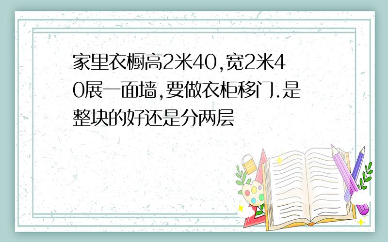 家里衣橱高2米40,宽2米40展一面墙,要做衣柜移门.是整块的好还是分两层