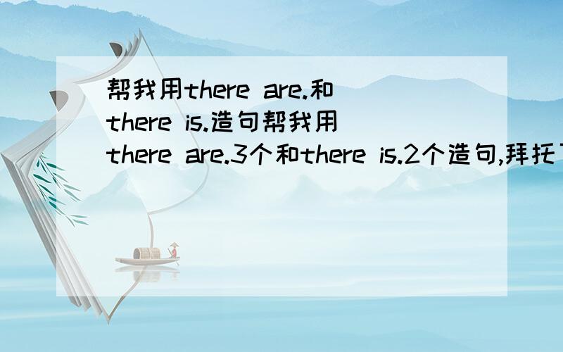 帮我用there are.和there is.造句帮我用there are.3个和there is.2个造句,拜托了,我给分嚄快点，现在就要，急用！！！！是写关于什么在什么上面或下面或前后，O(∩_∩)O谢谢