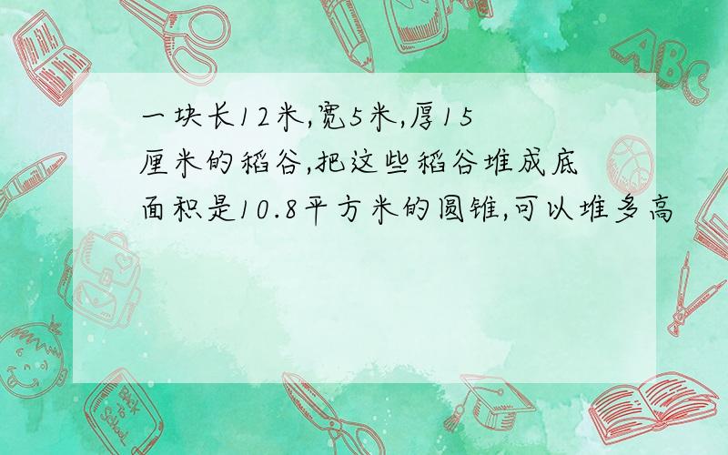 一块长12米,宽5米,厚15厘米的稻谷,把这些稻谷堆成底面积是10.8平方米的圆锥,可以堆多高