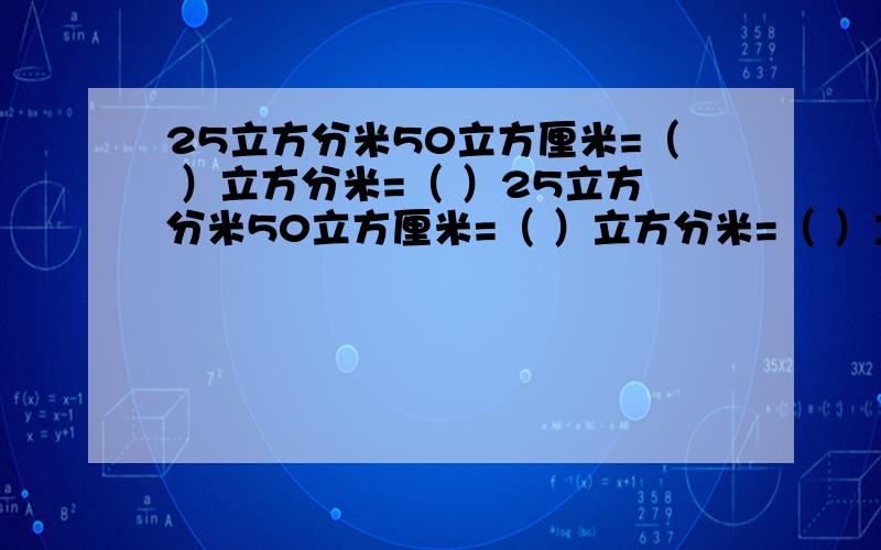 25立方分米50立方厘米=（ ）立方分米=（ ）25立方分米50立方厘米=（ ）立方分米=（ ）立方厘米