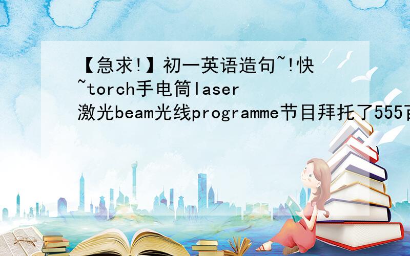 【急求!】初一英语造句~!快~torch手电筒laser激光beam光线programme节目拜托了555百度词典查不到……分别……谢谢……【也就是4句】