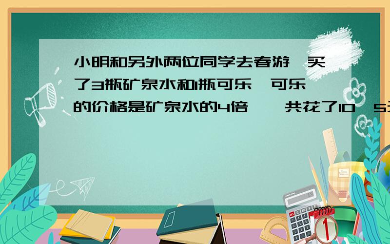 小明和另外两位同学去春游,买了3瓶矿泉水和1瓶可乐,可乐的价格是矿泉水的4倍,一共花了10、5元.可乐几