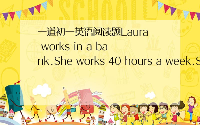 一道初一英语阅读题Laura works in a bank.She works 40 hours a week.She begins working at eight o’clock in the morning and stops at five o’clock in the afternoon.She has an hour for lunch.At five o’clock the bank closes.Everyone goes hom