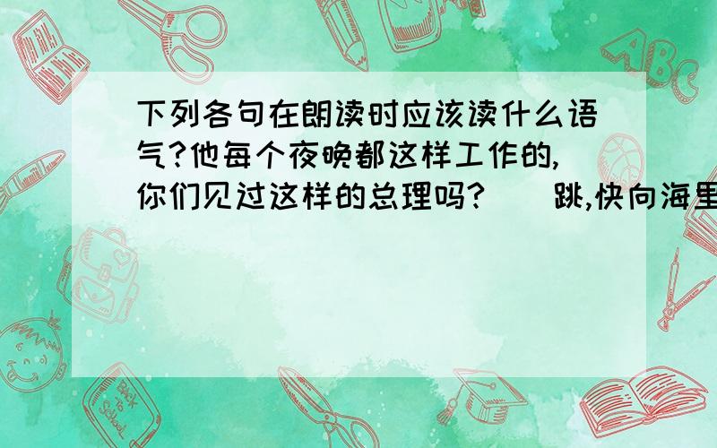 下列各句在朗读时应该读什么语气?他每个夜晚都这样工作的,你们见过这样的总理吗?（）跳,快向海里跳!不然我就开枪了.（）