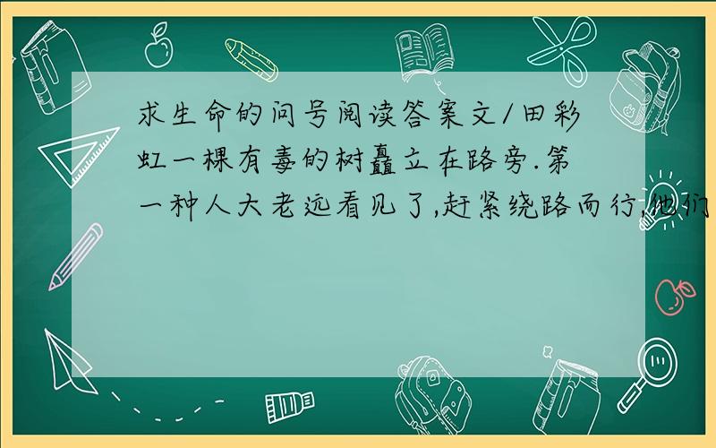 求生命的问号阅读答案文/田彩虹一棵有毒的树矗立在路旁.第一种人大老远看见了,赶紧绕路而行,他们一点也不愿接近,深怕不小心会中毒.第二种人,来到了树边,看见这棵树,马上就想到它的毒