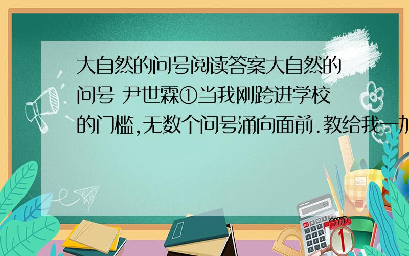 大自然的问号阅读答案大自然的问号 尹世霖①当我刚跨进学校的门槛,无数个问号涌向面前.教给我一加二,二乘三.②现在,我迈进了中学,还是课外科技小组成员；无数的问号一个连着一个,又