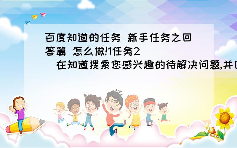 百度知道的任务 新手任务之回答篇 怎么做!1任务2     在知道搜索您感兴趣的待解决问题,并回答其中一个问题 我去回答了,是列表里的待解决问题,但没记录   ,也没完成任务,和等级有关么好的