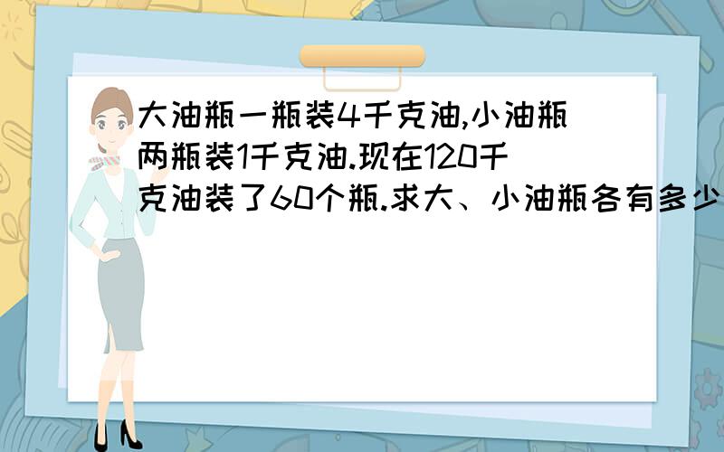 大油瓶一瓶装4千克油,小油瓶两瓶装1千克油.现在120千克油装了60个瓶.求大、小油瓶各有多少个?