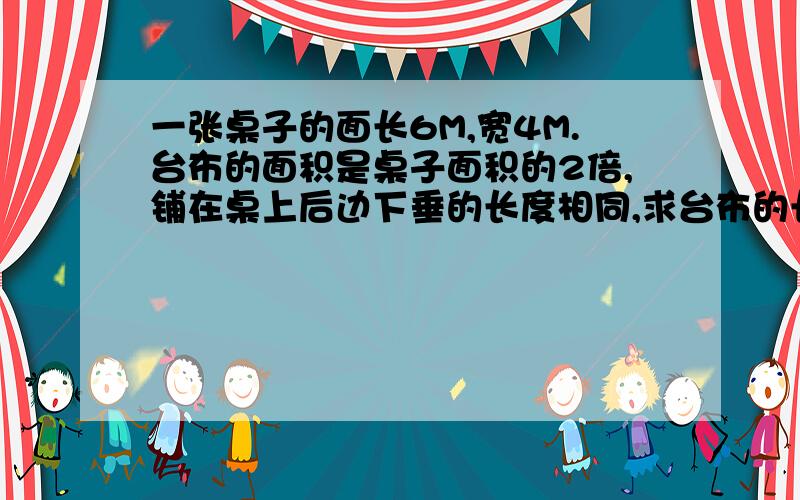 一张桌子的面长6M,宽4M.台布的面积是桌子面积的2倍,铺在桌上后边下垂的长度相同,求台布的长与宽?